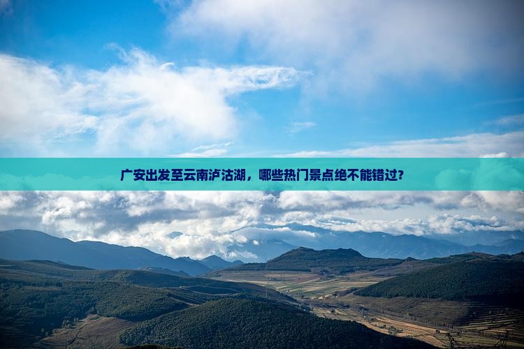 广安出发至云南泸沽湖，哪些热门景点绝不能错过？