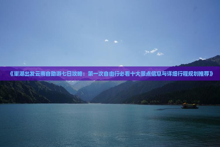 《巢湖出发云南自助游七日攻略：第一次自由行必看十大景点信息与详细行程规划推荐》