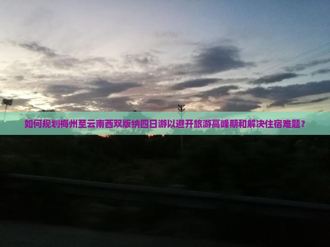 如何规划梅州至云南西双版纳四日游以避开旅游高峰期和解决住宿难题？