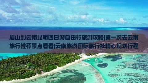 眉山到云南昆明四日游自由行旅游攻略|第一次去云南旅行推荐景点看看|云南旅游国际旅行社精心规划行程路线