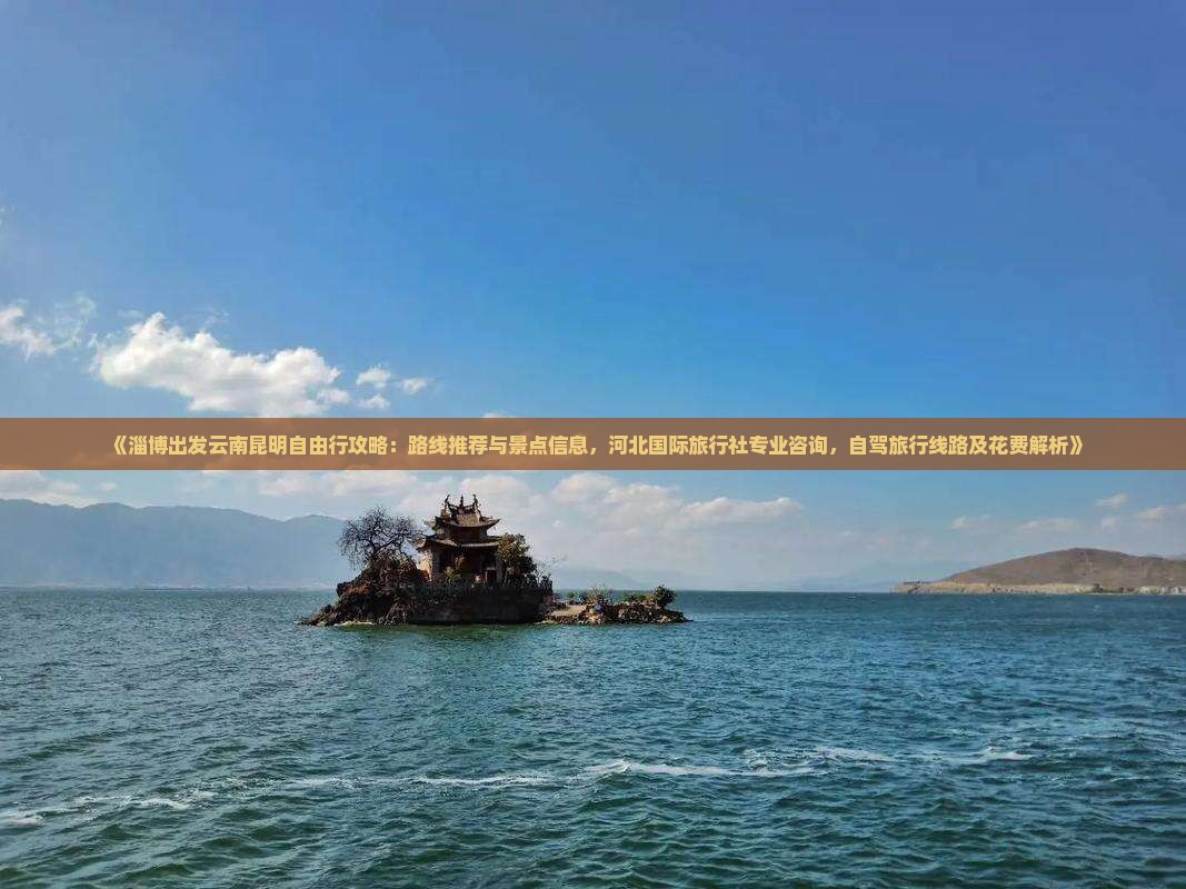 《淄博出发云南昆明自由行攻略：路线推荐与景点信息，河北国际旅行社专业咨询，自驾旅行线路及花费解析》