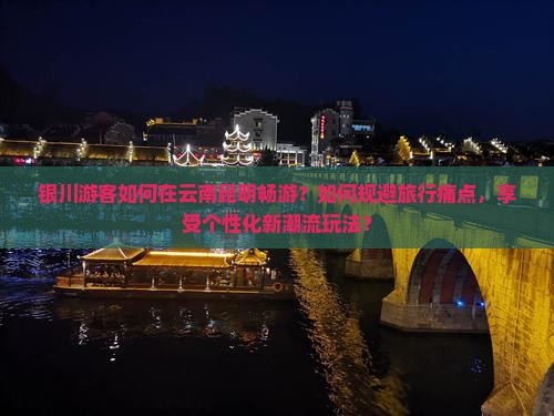 银川游客如何在云南昆明畅游？如何规避旅行痛点，享受个性化新潮流玩法？