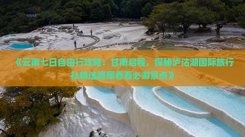 《云南七日自由行攻略：甘南启程，探秘泸沽湖国际旅行社精选路犀看看必游景点》