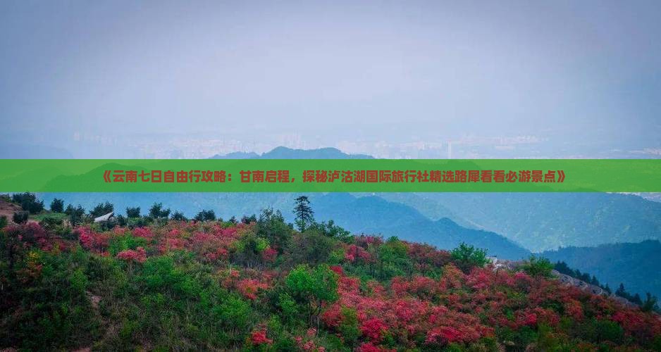 《云南七日自由行攻略：甘南启程，探秘泸沽湖国际旅行社精选路犀看看必游景点》