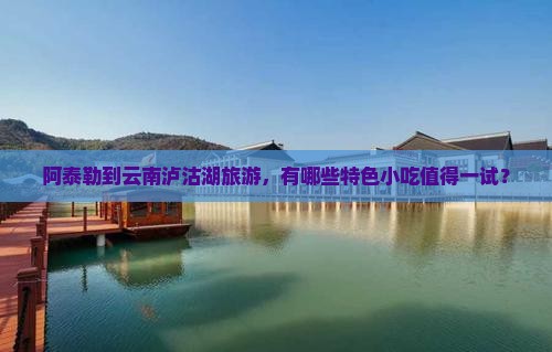 阿泰勒到云南泸沽湖旅游，有哪些特色小吃值得一试？