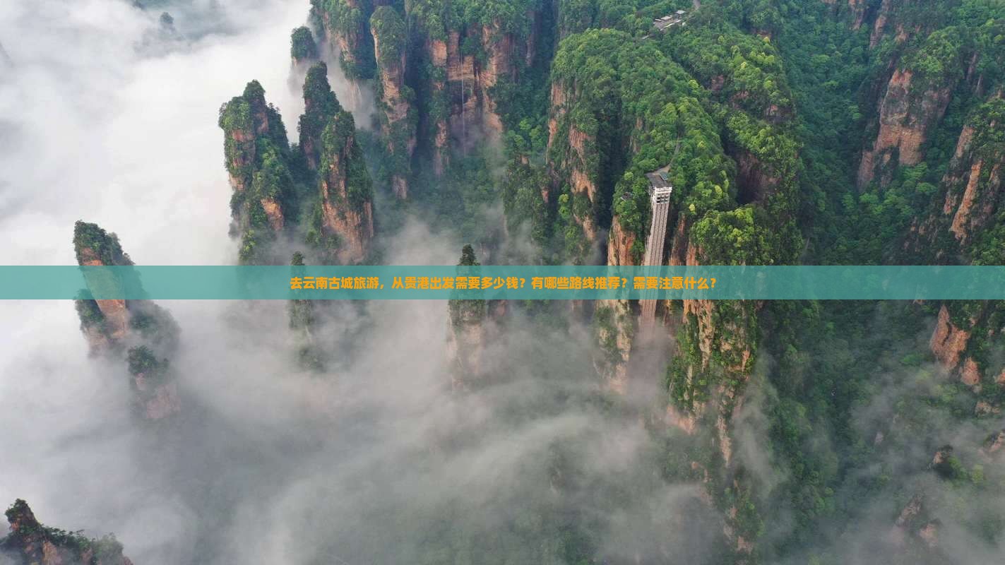 去云南古城旅游，从贵港出发需要多少钱？有哪些路线推荐？需要注意什么？