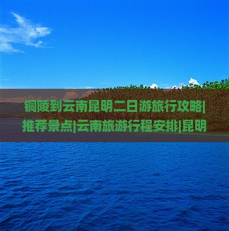 铜陵到云南昆明二日游旅行攻略|推荐景点|云南旅游行程安排|昆明旅游
