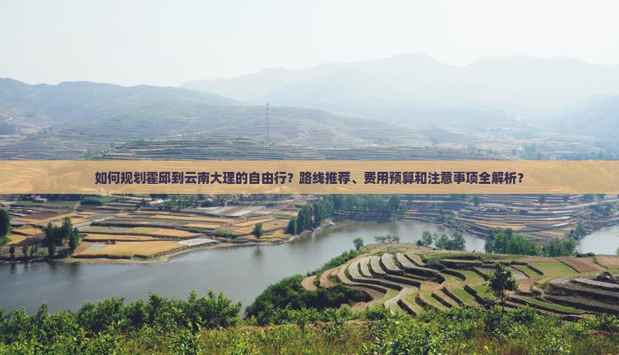 如何规划霍邱到云南大理的自由行？路线推荐、费用预算和注意事项全解析？