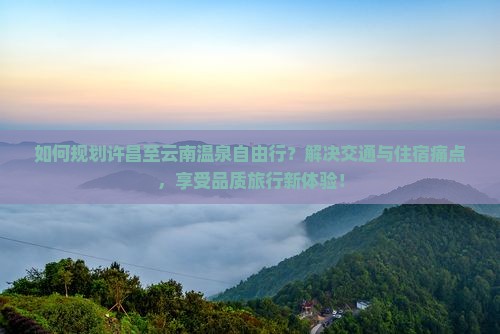 如何规划许昌至云南温泉自由行？解决交通与住宿痛点，享受品质旅行新体验！