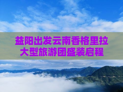 益阳出发云南香格里拉大型旅游团盛装启程