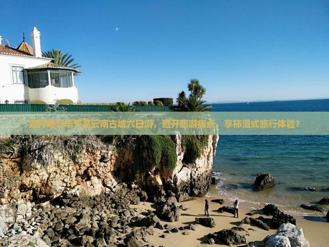 如何规划毕节至云南古城六日游，避开旅游痛点，享柿浸式旅行体验？
