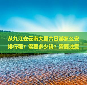 从九江去云南大理六日游怎么安排行程？需要多少钱？需要注意什么？