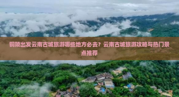 铜陵出发云南古城旅游哪些地方必去？云南古城旅游攻略与热门景点推荐