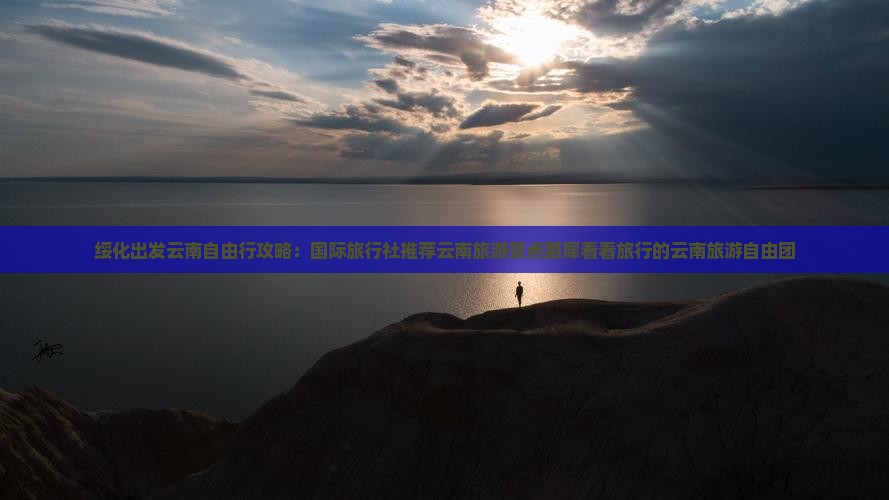 绥化出发云南自由行攻略：国际旅行社推荐云南旅游景点路犀看看旅行的云南旅游自由团