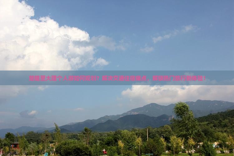 楚雄至大理个人游如何规划？解决交通住宿痛点，解锁热门旅行新体验！