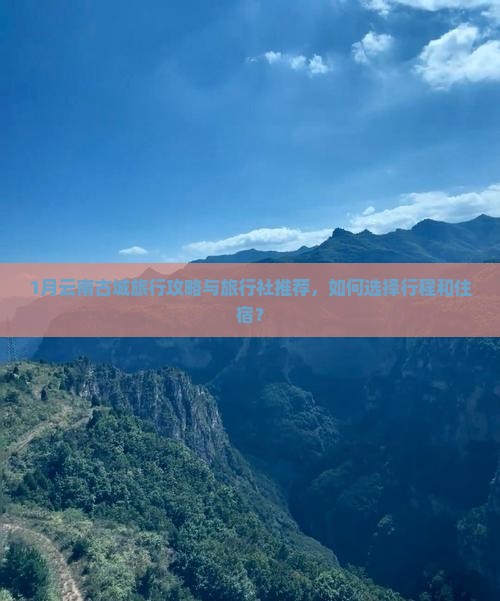 1月云南古城旅行攻略与旅行社推荐，如何选择行程和住宿？