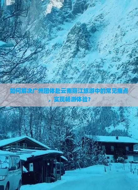 如何解决广州团体赴云南丽江旅游中的常见痛点，实现畅游体验？