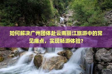 如何解决广州团体赴云南丽江旅游中的常见痛点，实现畅游体验？