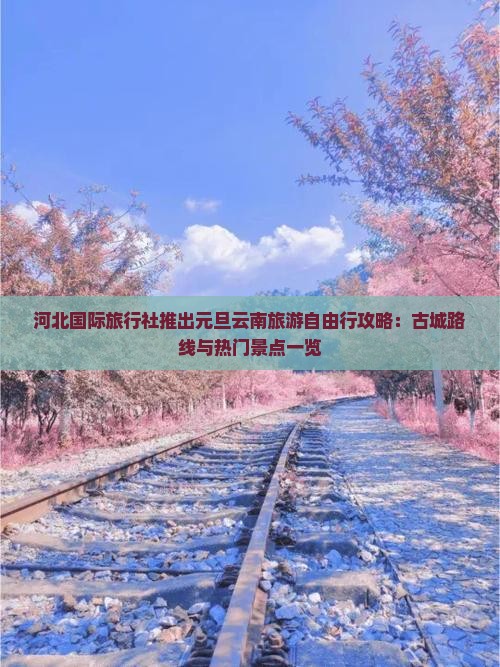 河北国际旅行社推出元旦云南旅游自由行攻略：古城路线与热门景点一览