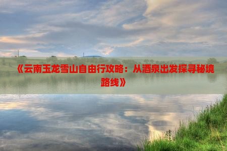 《云南玉龙雪山自由行攻略：从酒泉出发探寻秘境路线》