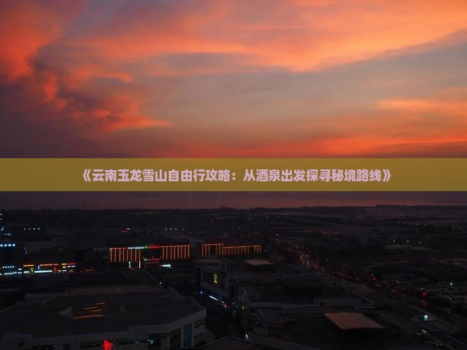 《云南玉龙雪山自由行攻略：从酒泉出发探寻秘境路线》
