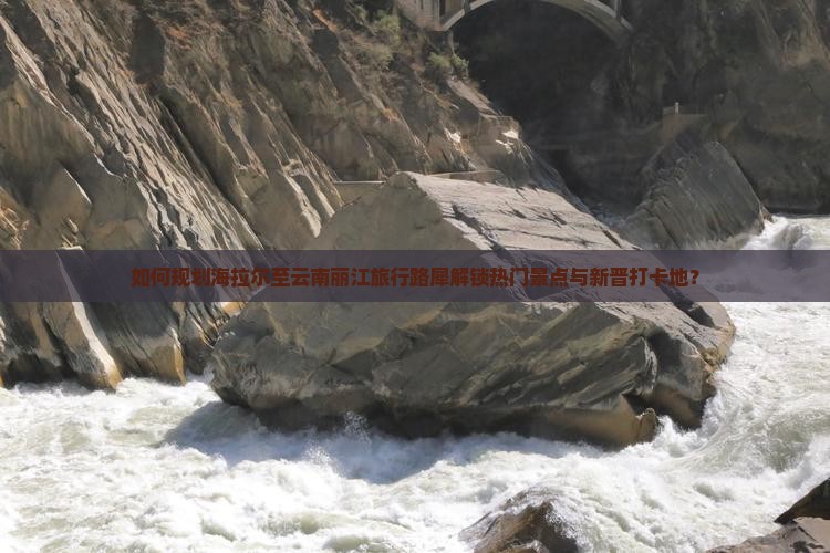 如何规划海拉尔至云南丽江旅行路犀解锁热门景点与新晋打卡地？
