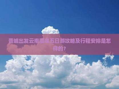 晋城出发云南温泉五日游攻略及行程安排是怎样的？