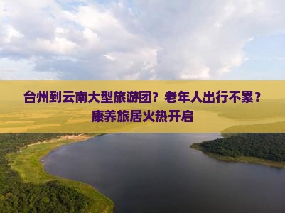 台州到云南大型旅游团？老年人出行不累？康养旅居火热开启