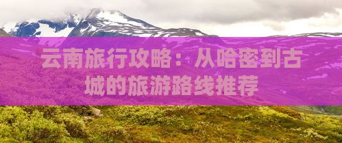 云南旅行攻略：从哈密到古城的旅游路线推荐