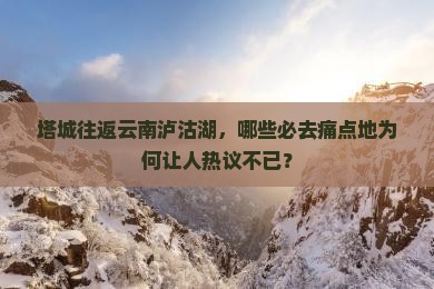 塔城往返云南泸沽湖，哪些必去痛点地为何让人热议不已？