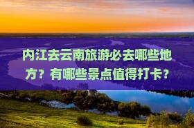 内江去云南旅游必去哪些地方？有哪些景点值得打卡？