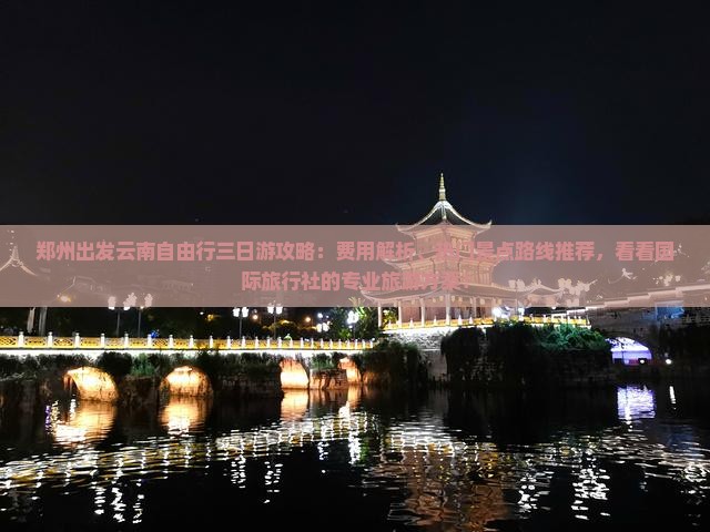 郑州出发云南自由行三日游攻略：费用解析、热门景点路线推荐，看看国际旅行社的专业旅游方案！