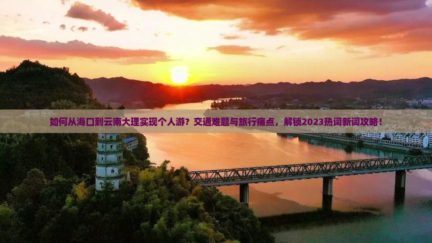如何从海口到云南大理实现个人游？交通难题与旅行痛点，解锁2023热词新词攻略！