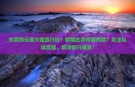 东莞到云南大理旅行社？假期出游预算有限？关注私域流量，解决旅行痛点！