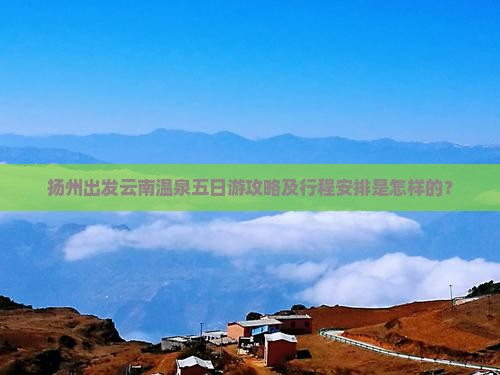 扬州出发云南温泉五日游攻略及行程安排是怎样的？