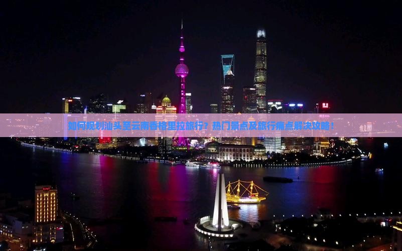 如何规划汕头至云南香格里拉旅行？热门景点及旅行痛点解决攻略！