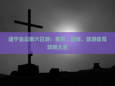 遂宁去云南六日游：费用、路线、旅游自驾攻略大全