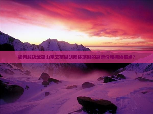 如何解决武夷山至云南昆明团体旅游的高票价和拥堵痛点？