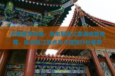 云南旅游攻略：海东到丽江旅游线路推荐，探访丽江景点与大理旅行社推荐