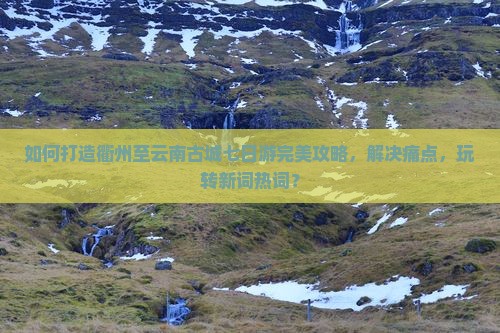 如何打造衢州至云南古城七日游完美攻略，解决痛点，玩转新词热词？