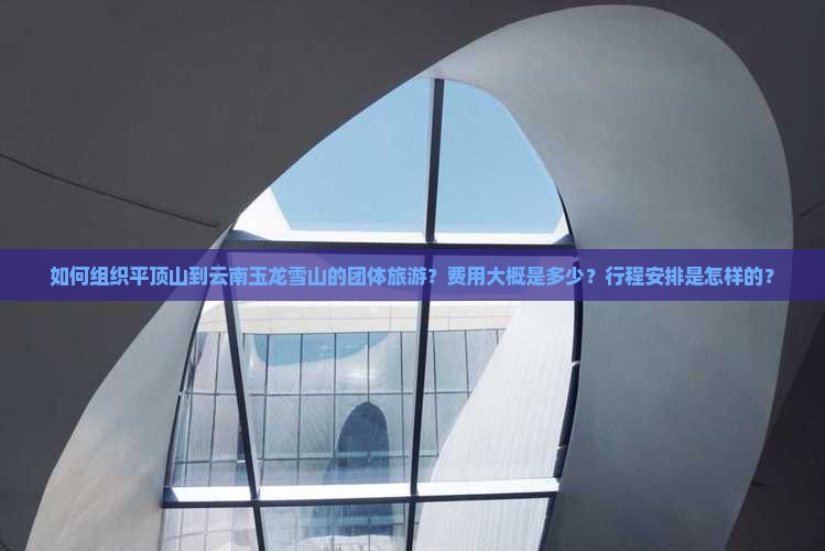 如何组织平顶山到云南玉龙雪山的团体旅游？费用大概是多少？行程安排是怎样的？