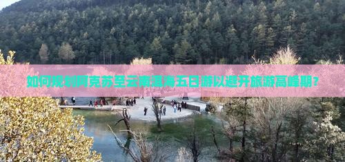 如何规划阿克苏至云南洱海五日游以避开旅游高峰期？