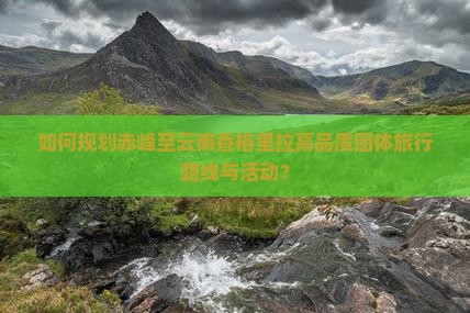 如何规划赤峰至云南香格里拉高品质团体旅行路线与活动？