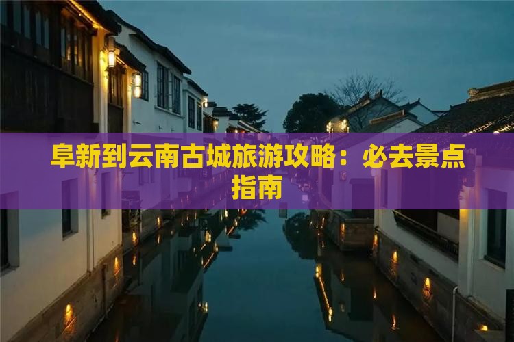 阜新到云南古城旅游攻略：必去景点指南