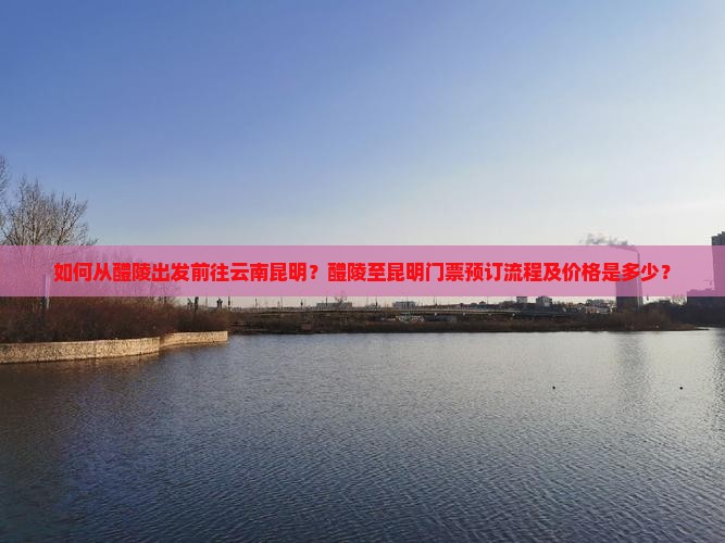 如何从醴陵出发前往云南昆明？醴陵至昆明门票预订流程及价格是多少？