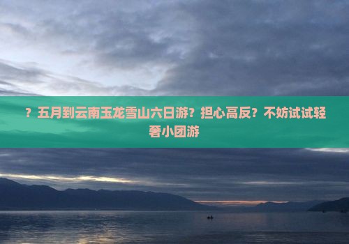 ？五月到云南玉龙雪山六日游？担心高反？不妨试试轻奢小团游