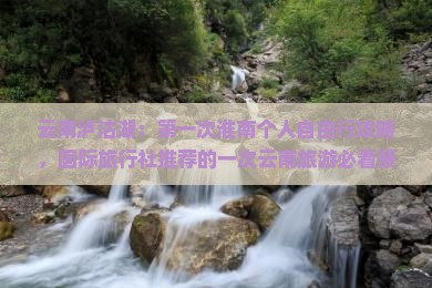 云南泸沽湖：第一次淮南个人自由行攻略，国际旅行社推荐的一次云南旅游必看景点路线