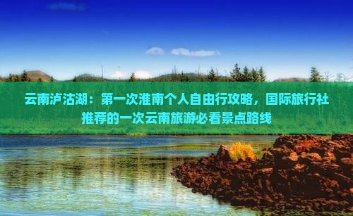 云南泸沽湖：第一次淮南个人自由行攻略，国际旅行社推荐的一次云南旅游必看景点路线