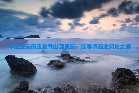 中卫去云南玉龙雪山哪里玩：探寻滇西北风光之美