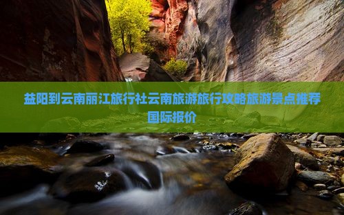 益阳到云南丽江旅行社云南旅游旅行攻略旅游景点推荐国际报价